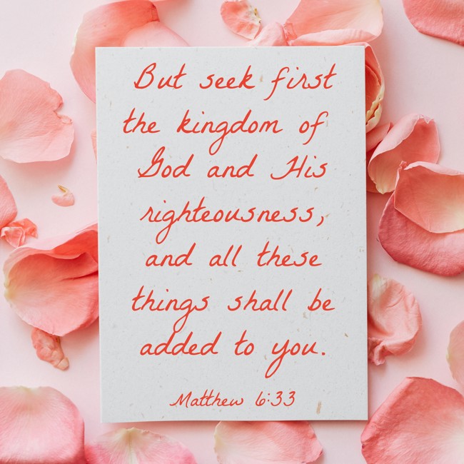 But seek first the kingdom of God and His righteousness, and all these things shall be added to you. - Matthew 6:33