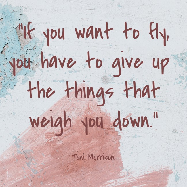 If you want to fly, you have to give up the things that weigh you down. - Toni Morrison