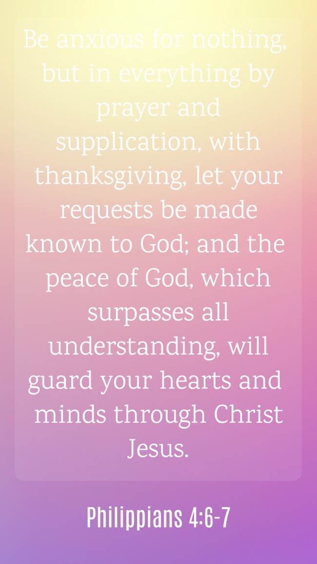 Be anxious for nothing, but in everything by prayer and supplication, with thanksgiving, let your requests be made known to God; and the peace of God, which surpasses all understanding, will guard your hearts and minds through Christ Jesus. - Philippians 4:6-7