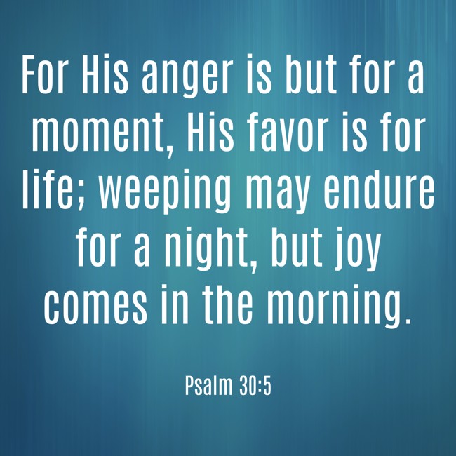 For His anger is but for a moment, His favor is for life; weeping may endure for a night, but joy comes in the morning. - Psalm 30:5