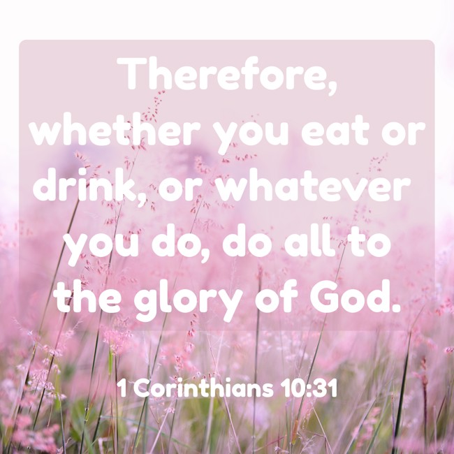 Therefore, whether you eat or drink, or whatever you do, do all to the glory of God. - 1 Corinthians 10:31