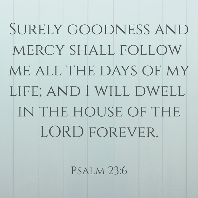 Surely goodness and mercy shall follow me all the days of my life; and I will dwell in the house of the LORD forever. - Psalm 23:6