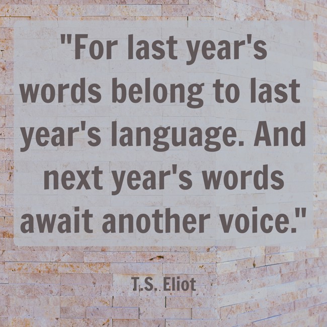 For last year's words belong to last year's language. And next year's words await another voice. - T.S. Eliot