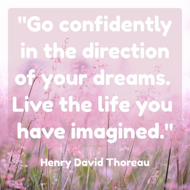 Go confidently in the direction of your dreams. Live the life you have imagined. - Henry David Thoreau