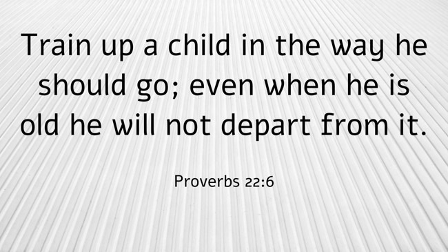 Train up a child in the way he should go; even when he is old he will not depart from it. - Proverbs 22:6