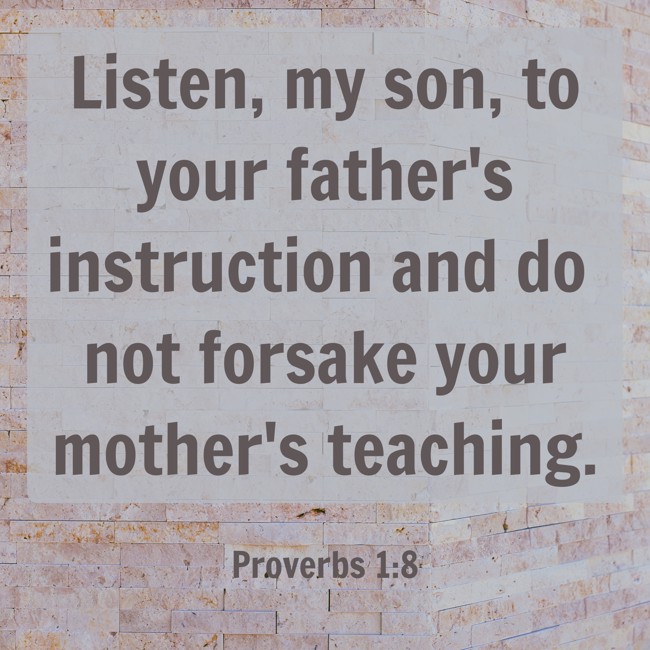 Listen, my son, to your father's instruction and do not forsake your mother's teaching. - Proverbs 1:8