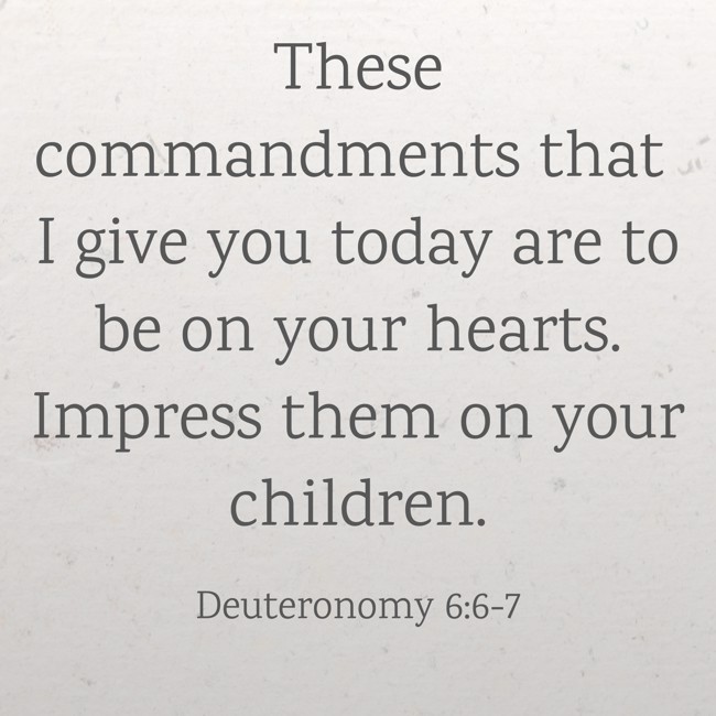 These commandments that I give you today are to be on your hearts. Impress them on your children. - Deuteronomy 6:6-7