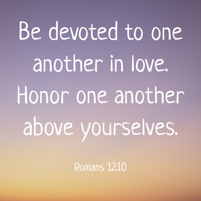 Be devoted to one another in love. Honor one another above yourselves. - Romans 12:10