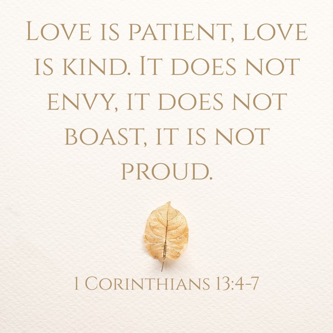 Love is patient, love is kind. It does not envy, it does not boast, it is not proud. - 1 Corinthians 13:4-7