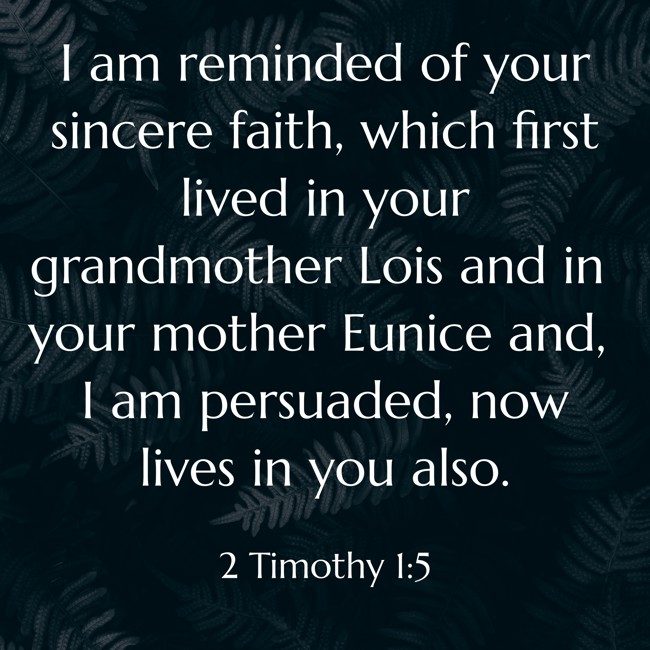 I am reminded of your sincere faith, which first lived in your grandmother Lois and in your mother Eunice and, I am persuaded, now lives in you also. - 2 Timothy 1:5