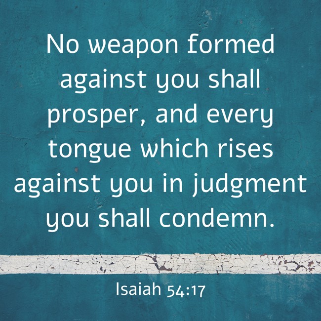 No weapon formed against you shall prosper, and every tongue which rises against you in judgment you shall condemn. - Isaiah 54:17