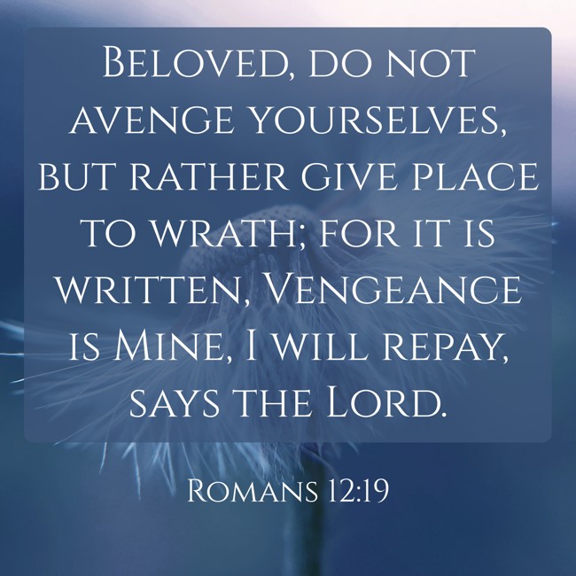 Beloved, do not avenge yourselves, but rather give place to wrath; for it is written, Vengeance is Mine, I will repay, says the Lord. - Romans 12:19