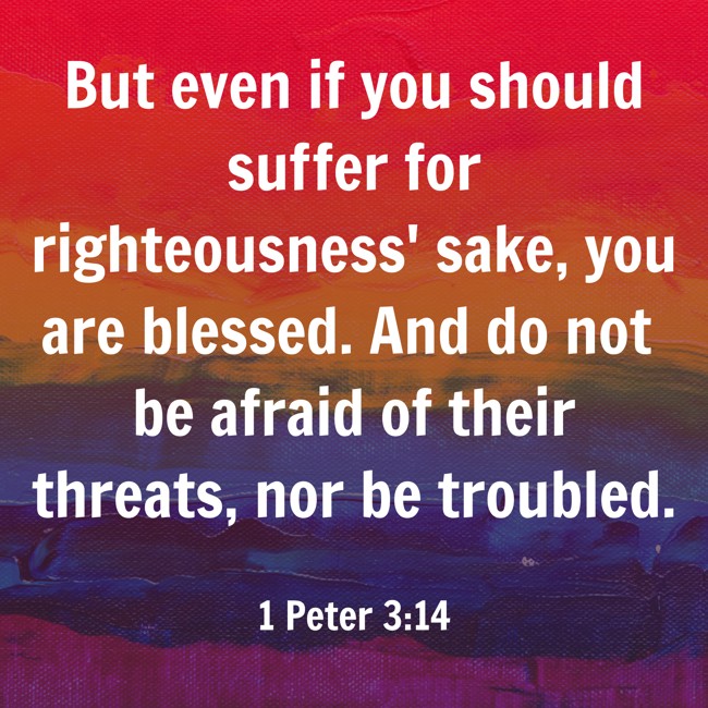 But even if you should suffer for righteousness' sake, you are blessed. And do not be afraid of their threats, nor be troubled. - 1 Peter 3:14