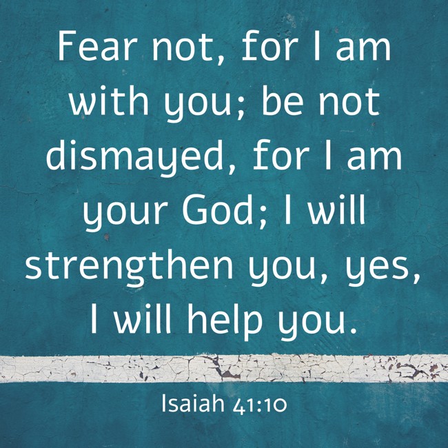 Fear not, for I am with you; be not dismayed, for I am your God; I will strengthen you, yes, I will help you. - Isaiah 41:10