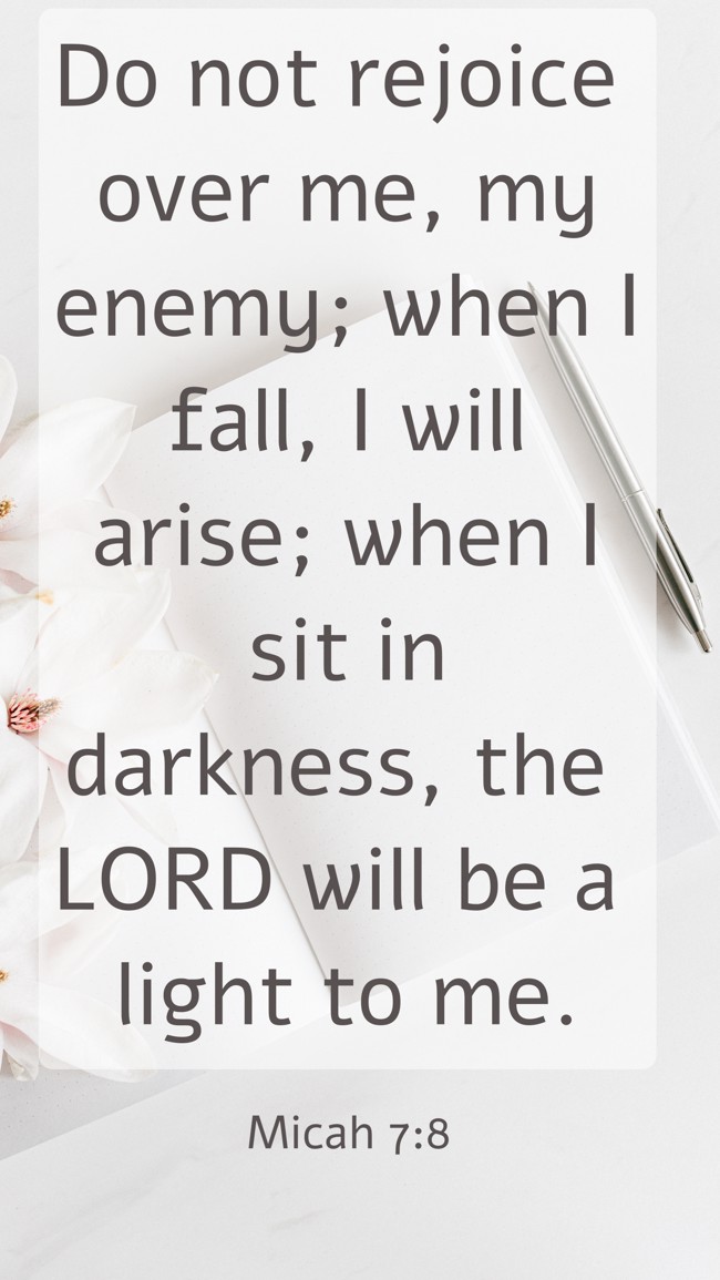 Do not rejoice over me, my enemy; when I fall, I will arise; when I sit in darkness, the LORD will be a light to me. - Micah 7:8