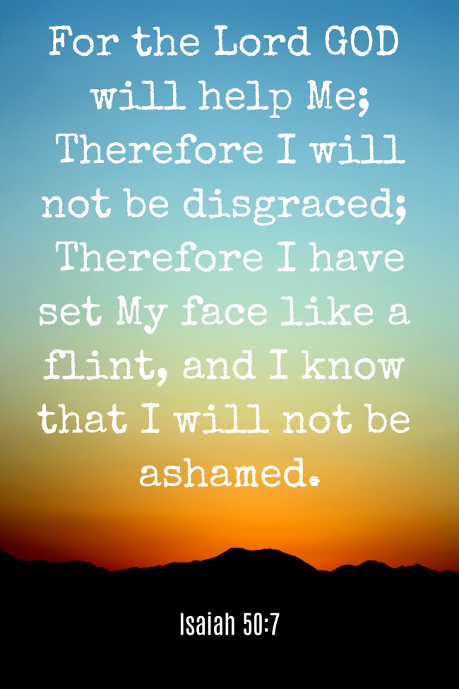 For the Lord GOD will help Me; Therefore I will not be disgraced; Therefore I have set My face like a flint, and I know that I will not be ashamed. - Isaiah 50:7