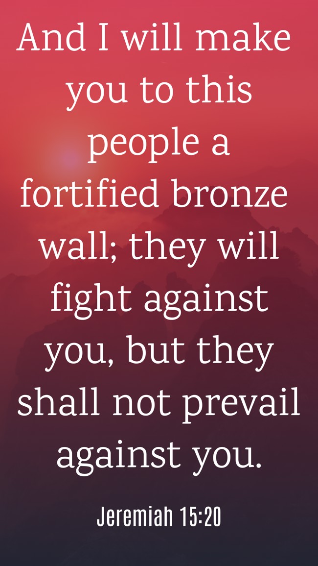 And I will make you to this people a fortified bronze wall; they will fight against you, but they shall not prevail against you. - Jeremiah 15:20