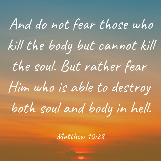 And do not fear those who kill the body but cannot kill the soul. But rather fear Him who is able to destroy both soul and body in hell. - Matthew 10:28