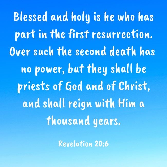  Blessed and holy is he who has part in the first resurrection. Over such the second death has no power, but they shall be priests of God and of Christ, and shall reign with Him a thousand years.   - Revelation 20:6 