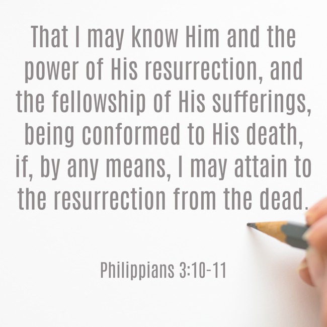  That I may know Him and the power of His resurrection, and the fellowship of His sufferings, being conformed to His death, if, by any means, I may attain to the resurrection from the dead.   - Philippians 3:10-11 
