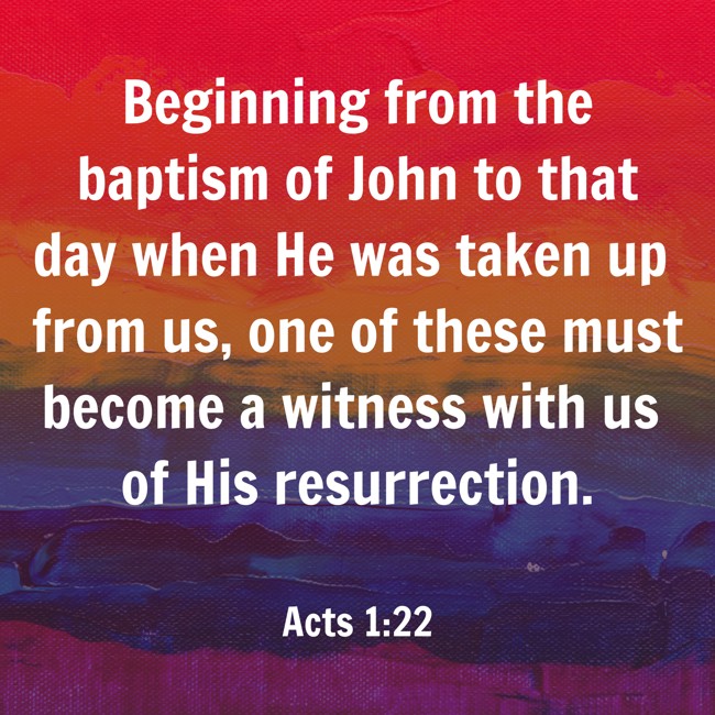  Beginning from the baptism of John to that day when He was taken up from us, one of these must become a witness with us of His resurrection.   - Acts 1:22 