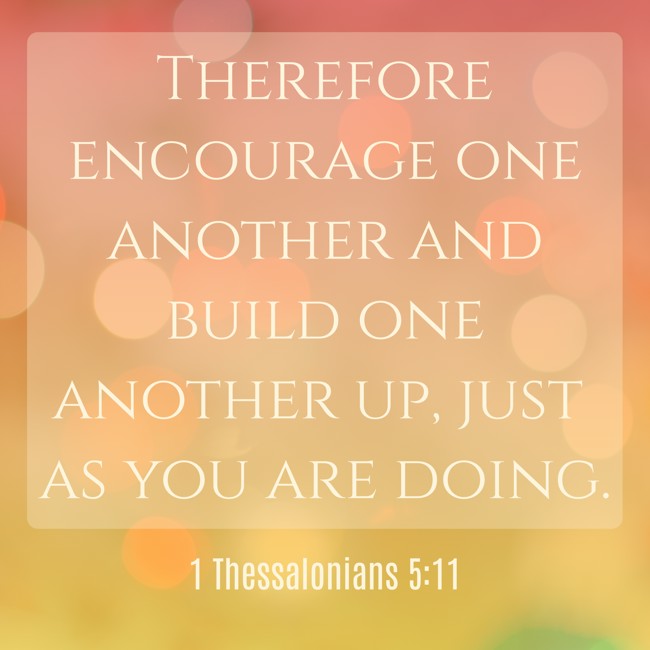 Therefore encourage one another and build one another up, just as you are doing. - 1 Thessalonians 5:11