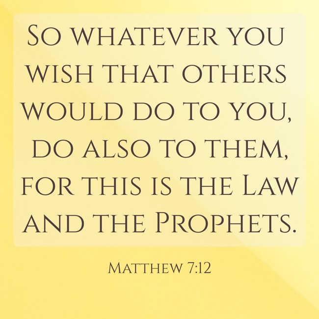 So whatever you wish that others would do to you, do also to them, for this is the Law and the Prophets. - Matthew 7:12