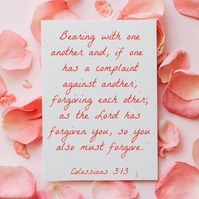 Bearing with one another and, if one has a complaint against another, forgiving each other; as the Lord has forgiven you, so you also must forgive. - Colossians 3:13