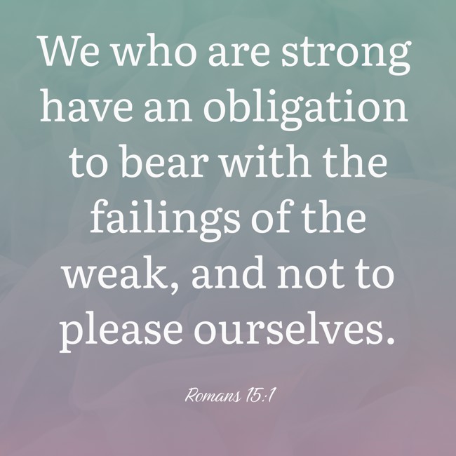 We who are strong have an obligation to bear with the failings of the weak, and not to please ourselves. - Romans 15:1