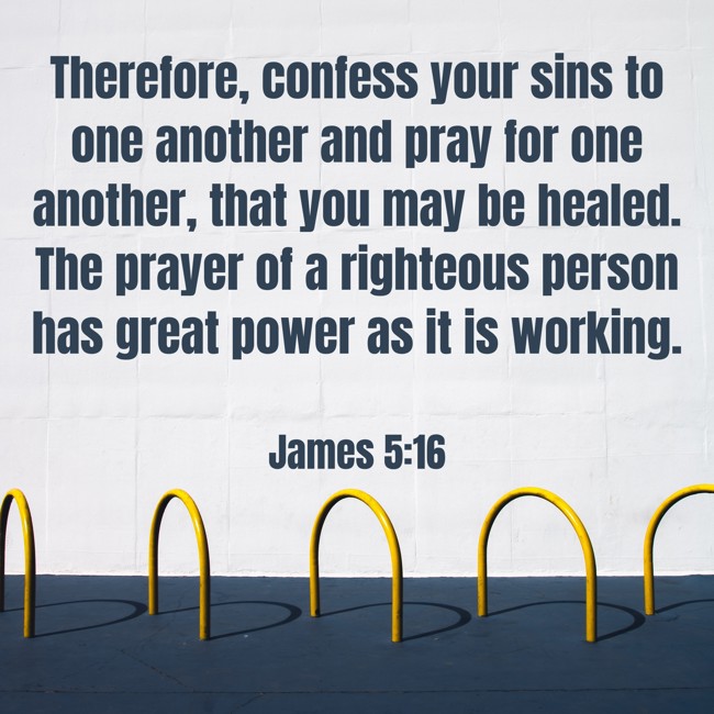 Therefore, confess your sins to one another and pray for one another, that you may be healed. The prayer of a righteous person has great power as it is working. - James 5:16