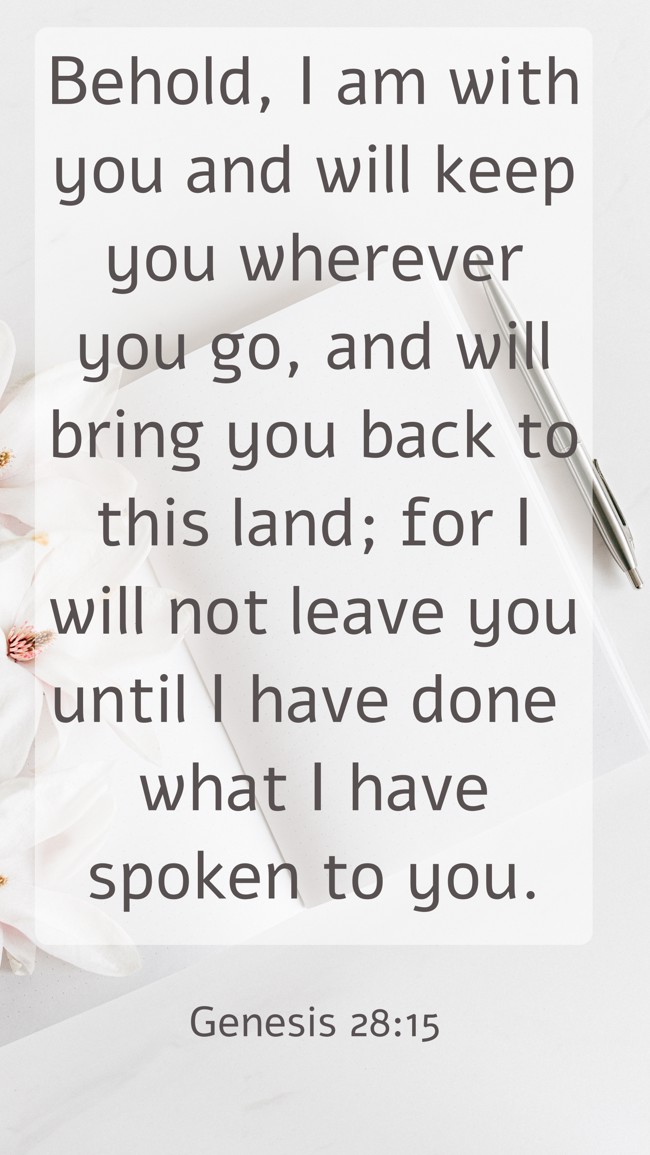 Behold, I am with you and will keep you wherever you go, and will bring you back to this land; for I will not leave you until I have done what I have spoken to you. - Genesis 28:15