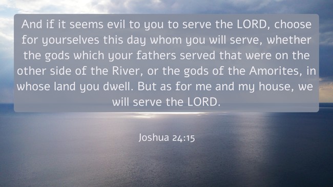 And if it seems evil to you to serve the LORD, choose for yourselves this day whom you will serve, whether the gods which your fathers served that were on the other side of the River, or the gods of the Amorites, in whose land you dwell. But as for me and my house, we will serve the LORD. - Joshua 24:15