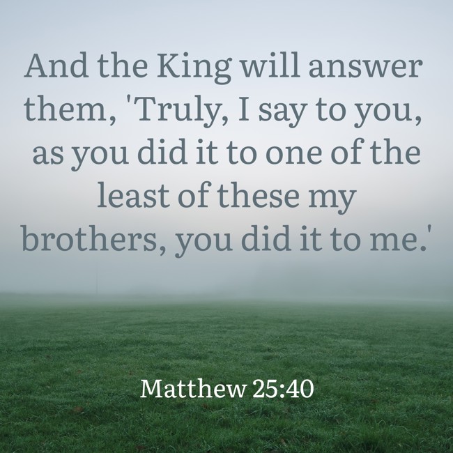 And the King will answer them, 'Truly, I say to you, as you did it to one of the least of these my brothers, you did it to me.' - Matthew 25:40