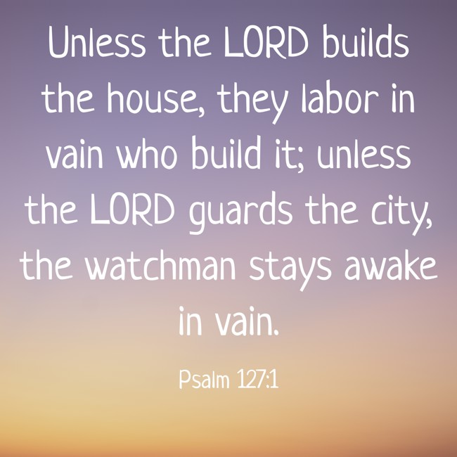 Unless the LORD builds the house, they labor in vain who build it; unless the LORD guards the city, the watchman stays awake in vain. - Psalm 127:1