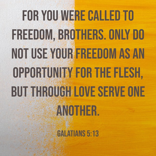 For you were called to freedom, brothers. Only do not use your freedom as an opportunity for the flesh, but through love serve one another. - Galatians 5:13
