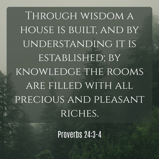 Through wisdom a house is built, and by understanding it is established; by knowledge the rooms are filled with all precious and pleasant riches. - Proverbs 24:3-4