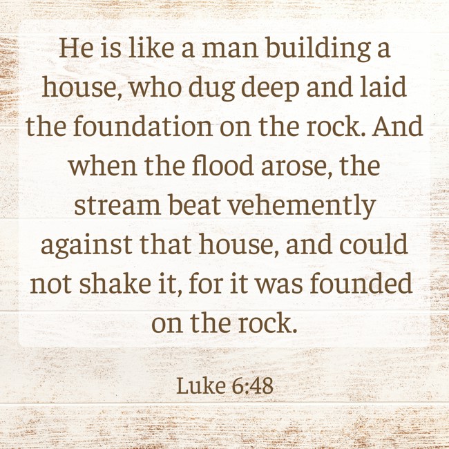 He is like a man building a house, who dug deep and laid the foundation on the rock. And when the flood arose, the stream beat vehemently against that house, and could not shake it, for it was founded on the rock. - Luke 6:48