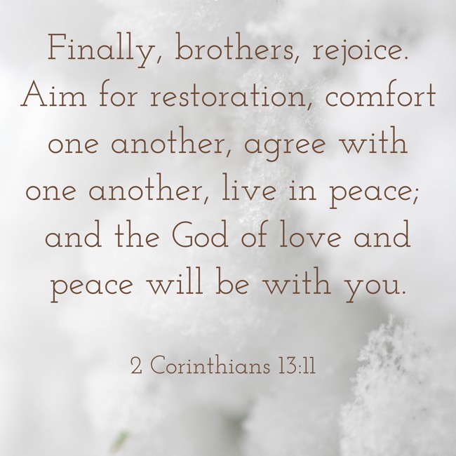 Finally, brothers, rejoice. Aim for restoration, comfort one another, agree with one another, live in peace; and the God of love and peace will be with you. - 2 Corinthians 13:11