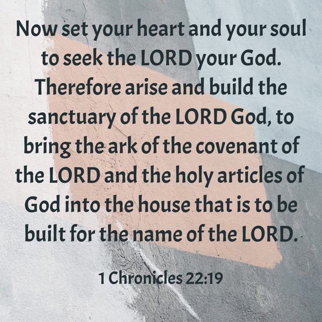 Now set your heart and your soul to seek the LORD your God. Therefore arise and build the sanctuary of the LORD God, to bring the ark of the covenant of the LORD and the holy articles of God into the house that is to be built for the name of the LORD. - 1 Chronicles 22:19