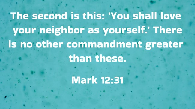 The second is this: 'You shall love your neighbor as yourself.' There is no other commandment greater than these. - Mark 12:31