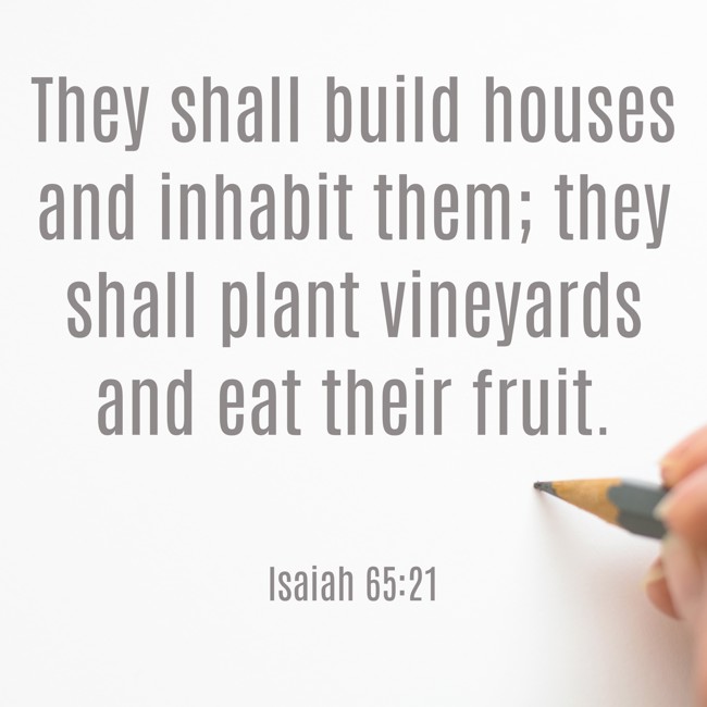 They shall build houses and inhabit them; they shall plant vineyards and eat their fruit. - Isaiah 65:21