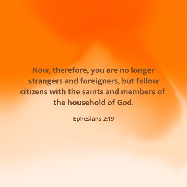 Now, therefore, you are no longer strangers and foreigners, but fellow citizens with the saints and members of the household of God. - Ephesians 2:19