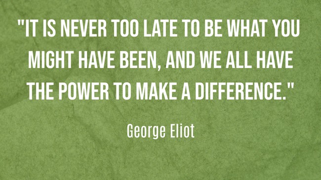 It is never too late to be what you might have been, and we all have the power to make a difference. - George Eliot