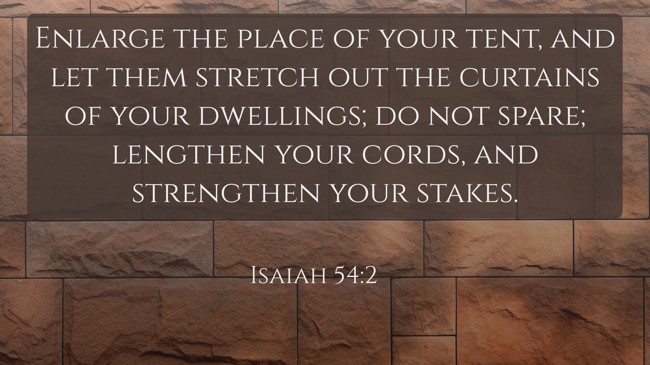 Enlarge the place of your tent, and let them stretch out the curtains of your dwellings; do not spare; lengthen your cords, and strengthen your stakes. - Isaiah 54:2