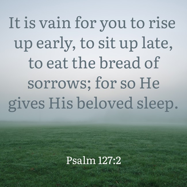 It is vain for you to rise up early, to sit up late, to eat the bread of sorrows; for so He gives His beloved sleep. - Psalm 127:2