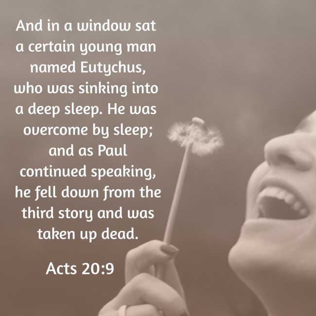 And in a window sat a certain young man named Eutychus, who was sinking into a deep sleep. He was overcome by sleep; and as Paul continued speaking, he fell down from the third story and was taken up dead. - Acts 20:9