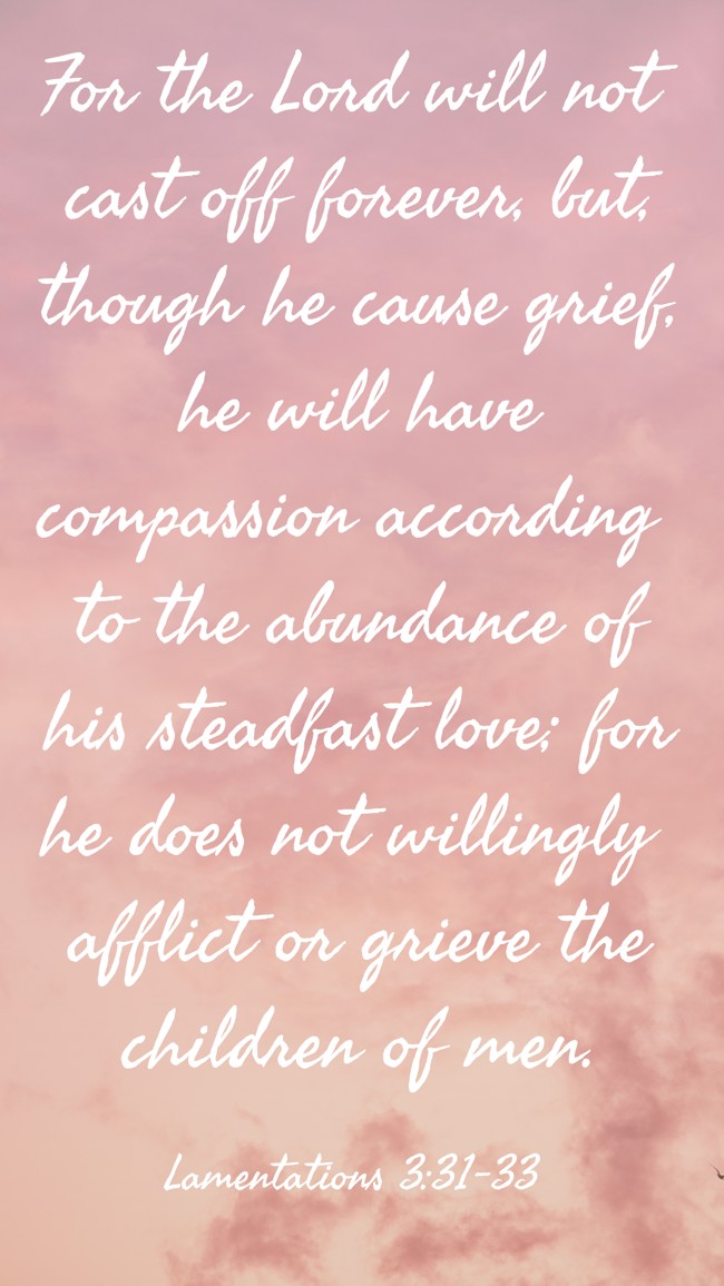  For the Lord will not cast off forever, but, though he cause grief, he will have compassion according to the abundance of his steadfast love; for he does not willingly afflict or grieve the children of men.   - Lamentations 3:31-33 