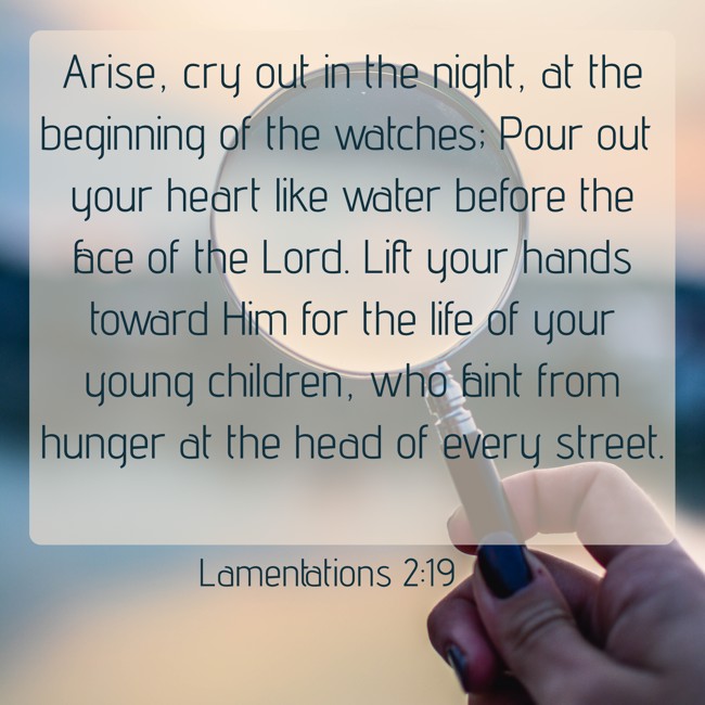 Arise, cry out in the night, at the beginning of the watches; Pour out your heart like water before the face of the Lord. Lift your hands toward Him for the life of your young children, who faint from hunger at the head of every street. - Lamentations 2:19