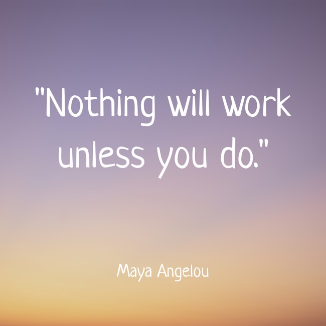  Nothing will work unless you do.   - Maya Angelou 
