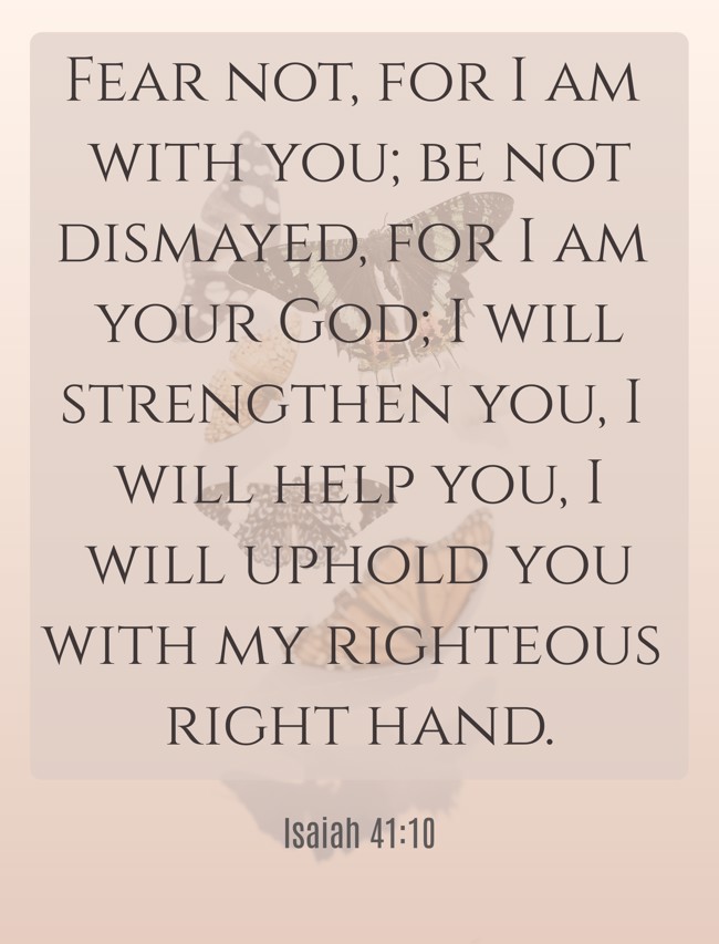 Fear not, for I am with you; be not dismayed, for I am your God; I will strengthen you, I will help you, I will uphold you with my righteous right hand. - Isaiah 41:10